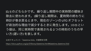 公式ドキュメント「datetime.fold」の説明を引用 
https://docs.python.org/ja/3/library/datetime.html#datetime.datetime.fold
[0, 1] のどちらかです。 繰り返し期間中の実時間の曖昧さ
除去に使われます。 (繰り返し期間は、夏時間の終わりに
時計が巻き戻るときや、現在のゾーンの UTC オフセット
が政治的な理由で減少するときに発生します。) 0 (1) とい
う値は、同じ実時間で表現される 2 つの時刻のうちの早
い方 (遅い方) を表します。
 