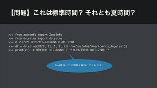 【問題】これは標準時間？ それとも夏時間？
>>> from zoneinfo import ZoneInfo
>>> from datetime import datetime
>>> # アメリカ ロサンゼルスの2020-11-01 1:00
>>> dt = datetime(2020, 11, 1, 1, tzinfo=ZoneInfo('America/Los_Angeles'))
>>> print(dt) # 標準時間（UTC+8:00）？ それとも夏時間（UTC+7:00）？
fold属性はこの問題を解決してくれます。
 