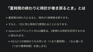 「夏時間の終わりに時計が巻き戻るとき」とは
• 夏時間の終わりになると、時計が1時間巻き戻ります。
• すると、1日に同じ時刻が2度現れることになります。
• datetimeオブジェクトのfold属性は、2度現れる時刻を区別するため
に使われます。
• 0なら2つの時刻のうちの早い方（つまり夏時間）、1なら遅い方
（つまり標準時間）を表します。
 