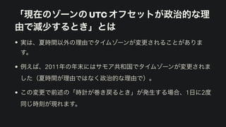 「現在のゾーンの UTC オフセットが政治的な理
由で減少するとき」とは
• 実は、夏時間以外の理由でタイムゾーンが変更されることがありま
す。
• 例えば、2011年の年末にはサモア共和国でタイムゾーンが変更されま
した（夏時間が理由ではなく政治的な理由で）。
• この変更で前述の「時計が巻き戻るとき」が発生する場合、1日に2度
同じ時刻が現れます。
 