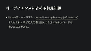 オーディエンスに求める前提知識
• Pythonチュートリアル（https://docs.python.org/ja/3/tutorial/） 
またはそれに準ずる入門書を読んで自分でPythonコードを 
書いたことがある。
 