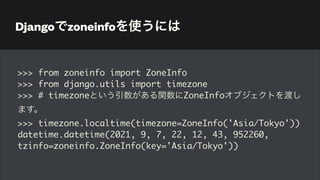 Djangoでzoneinfoを使うには
>>> from zoneinfo import ZoneInfo
>>> from django.utils import timezone
>>> # timezoneという引数がある関数にZoneInfoオブジェクトを渡し
ます。
>>> timezone.localtime(timezone=ZoneInfo('Asia/Tokyo'))
datetime.datetime(2021, 9, 7, 22, 12, 43, 952260,
tzinfo=zoneinfo.ZoneInfo(key='Asia/Tokyo'))
 