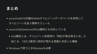 まとめ
• zoneinfoはOS内蔵のIANAタイムゾーンデータベースを参照して 
タイムゾーンを扱う標準モジュール
• zoneinfoはdatetimeのfold属性にも対応している
• fold属性とは、タイムゾーン変更時の「時計が巻き戻るとき」に 
起こる、1日に2度同じ時刻が現れる現象に対応した機能
• Windowsで使うときはtzdataも必要
 