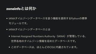 zoneinfoとは何か
• IANAタイムゾーンデータベースを扱う機能を提供するPythonの標準 
モジュールです。
• IANAタイムゾーンデータベースとは
• Internet Assigned Numbers Authority（IANA）が管理している、
世界各地のタイムゾーン情報を収めたデータベースです。
• このデータベースは、ほとんどのOSに内蔵されています。
 