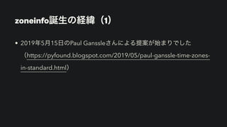 • 2019年5月15日のPaul Ganssleさんによる提案が始まりでした
（https://pyfound.blogspot.com/2019/05/paul-ganssle-time-zones-
in-standard.html）
zoneinfo誕生の経緯（1）
 