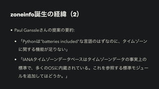 • Paul Ganssleさんの提案の要約:
• 「Pythonは"batteries included"な言語のはずなのに、タイムゾーン
に関する機能が足りない」
• 「IANAタイムゾーンデータベースはタイムゾーンデータの事実上の
標準で、多くのOSに内蔵されている。これを参照する標準モジュー
ルを追加してはどうか。」
zoneinfo誕生の経緯（2）
 