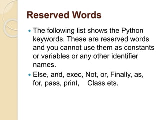 Reserved Words
 The following list shows the Python
keywords. These are reserved words
and you cannot use them as constants
or variables or any other identifier
names.
 Else, and, exec, Not, or, Finally, as,
for, pass, print, Class ets.
 