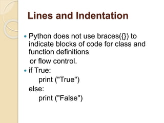 Lines and Indentation
 Python does not use braces({}) to
indicate blocks of code for class and
function definitions
or flow control.
 if True:
print ("True")
else:
print ("False")
 