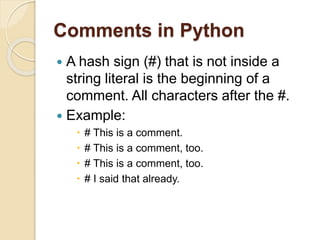 Comments in Python
 A hash sign (#) that is not inside a
string literal is the beginning of a
comment. All characters after the #.
 Example:
 # This is a comment.
 # This is a comment, too.
 # This is a comment, too.
 # I said that already.
 