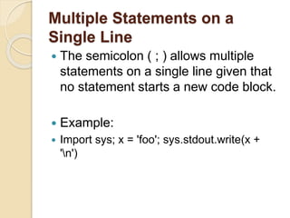 Multiple Statements on a
Single Line
 The semicolon ( ; ) allows multiple
statements on a single line given that
no statement starts a new code block.
 Example:
 Import sys; x = 'foo'; sys.stdout.write(x +
'n')
 