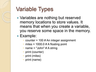Variable Types
 Variables are nothing but reserved
memory locations to store values. It
means that when you create a variable,
you reserve some space in the memory.
 Example:
 counter = 100 # An integer assignment
 miles = 1000.0 # A floating point
 name = "John" # A string
 print (counter)
 print (miles)
 print (name)
 