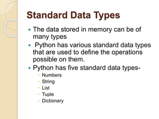 Standard Data Types
 The data stored in memory can be of
many types
 Python has various standard data types
that are used to define the operations
possible on them.
 Python has five standard data types-
 Numbers
 String
 List
 Tuple
 Dictionary
 