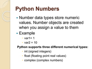 Python Numbers
 Number data types store numeric
values. Number objects are created
when you assign a value to them
 Example
 var1= 1
 var2 = 10
Python supports three different numerical types:
 int (signed integers)
 float (floating point real values)
 complex (complex numbers)
 