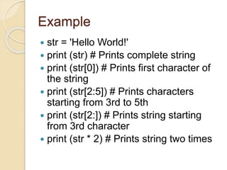 Example
 str = 'Hello World!'
 print (str) # Prints complete string
 print (str[0]) # Prints first character of
the string
 print (str[2:5]) # Prints characters
starting from 3rd to 5th
 print (str[2:]) # Prints string starting
from 3rd character
 print (str * 2) # Prints string two times
 