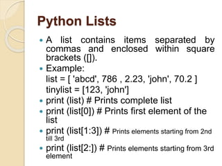 Python Lists
 A list contains items separated by
commas and enclosed within square
brackets ([]).
 Example:
list = [ 'abcd', 786 , 2.23, 'john', 70.2 ]
tinylist = [123, 'john']
 print (list) # Prints complete list
 print (list[0]) # Prints first element of the
list
 print (list[1:3]) # Prints elements starting from 2nd
till 3rd
 print (list[2:]) # Prints elements starting from 3rd
element
 