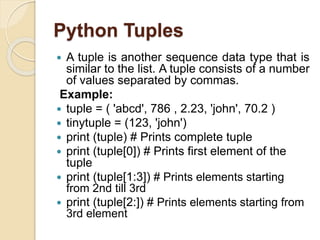 Python Tuples
 A tuple is another sequence data type that is
similar to the list. A tuple consists of a number
of values separated by commas.
Example:
 tuple = ( 'abcd', 786 , 2.23, 'john', 70.2 )
 tinytuple = (123, 'john')
 print (tuple) # Prints complete tuple
 print (tuple[0]) # Prints first element of the
tuple
 print (tuple[1:3]) # Prints elements starting
from 2nd till 3rd
 print (tuple[2:]) # Prints elements starting from
3rd element
 