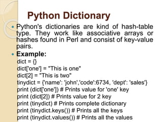 Python Dictionary
 Python's dictionaries are kind of hash-table
type. They work like associative arrays or
hashes found in Perl and consist of key-value
pairs.
 Example:
dict = {}
dict['one'] = "This is one"
dict[2] = "This is two"
tinydict = {'name': 'john','code':6734, 'dept': 'sales'}
print (dict['one']) # Prints value for 'one' key
print (dict[2]) # Prints value for 2 key
print (tinydict) # Prints complete dictionary
print (tinydict.keys()) # Prints all the keys
print (tinydict.values()) # Prints all the values
 