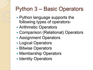Python 3 – Basic Operators
 Python language supports the
following types of operators-
 Arithmetic Operators
 Comparison (Relational) Operators
 Assignment Operators
 Logical Operators
 Bitwise Operators
 Membership Operators
 Identity Operators
 