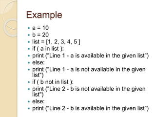 Example
 a = 10
 b = 20
 list = [1, 2, 3, 4, 5 ]
 if ( a in list ):
 print ("Line 1 - a is available in the given list")
 else:
 print ("Line 1 - a is not available in the given
list")
 if ( b not in list ):
 print ("Line 2 - b is not available in the given
list")
 else:
 print ("Line 2 - b is available in the given list")
 