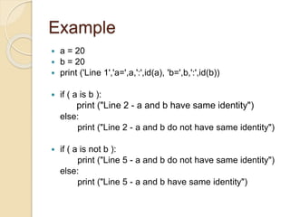 Example
 a = 20
 b = 20
 print ('Line 1','a=',a,':',id(a), 'b=',b,':',id(b))
 if ( a is b ):
print ("Line 2 - a and b have same identity")
else:
print ("Line 2 - a and b do not have same identity")
 if ( a is not b ):
print ("Line 5 - a and b do not have same identity")
else:
print ("Line 5 - a and b have same identity")
 
