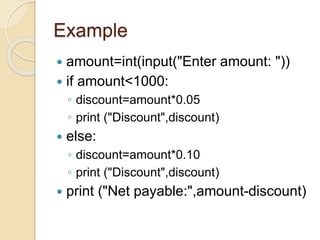 Example
 amount=int(input("Enter amount: "))
 if amount<1000:
◦ discount=amount*0.05
◦ print ("Discount",discount)
 else:
◦ discount=amount*0.10
◦ print ("Discount",discount)
 print ("Net payable:",amount-discount)
 