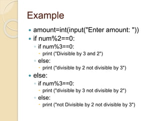 Example
 amount=int(input("Enter amount: "))
 if num%2==0:
◦ if num%3==0:
 print ("Divisible by 3 and 2")
◦ else:
 print ("divisible by 2 not divisible by 3")
 else:
◦ if num%3==0:
 print ("divisible by 3 not divisible by 2")
◦ else:
 print ("not Divisible by 2 not divisible by 3")
 
