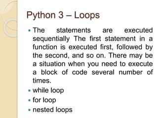 Python 3 – Loops
 The statements are executed
sequentially The first statement in a
function is executed first, followed by
the second, and so on. There may be
a situation when you need to execute
a block of code several number of
times.
 while loop
 for loop
 nested loops
 
