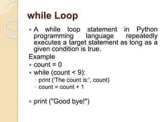 while Loop
 A while loop statement in Python
programming language repeatedly
executes a target statement as long as a
given condition is true.
Example
 count = 0
 while (count < 9):
◦ print ('The count is:', count)
◦ count = count + 1
 print ("Good bye!")
 