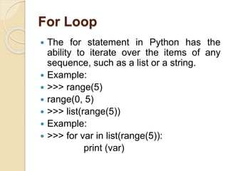 For Loop
 The for statement in Python has the
ability to iterate over the items of any
sequence, such as a list or a string.
 Example:
 >>> range(5)
 range(0, 5)
 >>> list(range(5))
 Example:
 >>> for var in list(range(5)):
print (var)
 