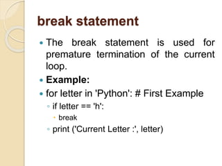 break statement
 The break statement is used for
premature termination of the current
loop.
 Example:
 for letter in 'Python': # First Example
◦ if letter == 'h':
 break
◦ print ('Current Letter :', letter)
 