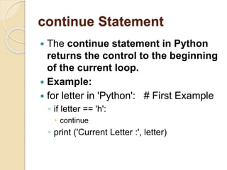 continue Statement
 The continue statement in Python
returns the control to the beginning
of the current loop.
 Example:
 for letter in 'Python': # First Example
◦ if letter == 'h':
 continue
◦ print ('Current Letter :', letter)
 