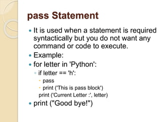 pass Statement
 It is used when a statement is required
syntactically but you do not want any
command or code to execute.
 Example:
 for letter in 'Python':
◦ if letter == 'h':
 pass
 print ('This is pass block')
print ('Current Letter :', letter)
 print ("Good bye!")
 