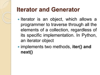 Iterator and Generator
 Iterator is an object, which allows a
programmer to traverse through all the
elements of a collection, regardless of
its specific implementation. In Python,
an iterator object
 implements two methods, iter() and
next()
 