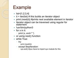 Example
 list=[1,2,3,4]
 it = iter(list) # this builds an iterator object
 print (next(it)) #prints next available element in iterator
 Iterator object can be traversed using regular for
statement
 !usr/bin/python3
 for x in it:
◦ print (x, end=" ")
 or using next() function
 while True:
◦ try:
 print (next(it))
◦ except StopIteration:
 sys.exit() #you have to import sys module for this
 