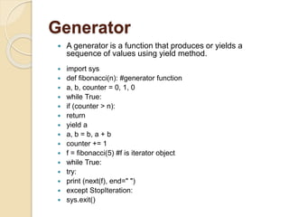 Generator
 A generator is a function that produces or yields a
sequence of values using yield method.
 import sys
 def fibonacci(n): #generator function
 a, b, counter = 0, 1, 0
 while True:
 if (counter > n):
 return
 yield a
 a, b = b, a + b
 counter += 1
 f = fibonacci(5) #f is iterator object
 while True:
 try:
 print (next(f), end=" ")
 except StopIteration:
 sys.exit()
 