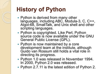 History of Python
 Python is derived from many other
languages, including ABC, Modula-3, C, C++,
Algol-68, SmallTalk, and Unix shell and other
scripting languages.
 Python is copyrighted. Like Perl, Python
source code is now available under the GNU
General Public License (GPL).
 Python is now maintained by a core
development team at the institute, although
Guido van Rossum still holds a vital role in
directing its progress.
 Python 1.0 was released in November 1994.
In 2000, Python 2.0 was released.
 Python 2.7.11 is the latest edition of Python 2.
 