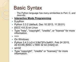 Basic Syntax
◦ The Python language has many similarities to Perl, C, and
Java etc.
 Interactive Mode Programming
 $ python
 Python 3.3.2 (default, Dec 10 2013, 11:35:01)
 [GCC 4.6.3] on Linux
 Type "help", "copyright", "credits", or "license" for more
information.
 >>>
 On Windows:
 Python 3.4.3 (v3.4.3:9b73f1c3e601, Feb 24 2015,
22:43:06) [MSC v.1600 32 bit (Intel)] on
 win32
 Type "copyright", "credits" or "license()" for more
information.
 