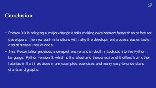 • Python 3.9 is bringing a major change and is making development faster than before for
developers. The new built-in functions will make the development process easier, faster
and decrease lines of code.
• This Presentation provides a comprehensive and in-depth introduction to the Python
language. Python version 3, which is the latest and the correct one! It differs from other
tutorials in that it provides many examples, exercises and many easy-to-understand
charts and graphs.
Conclusion
 