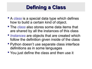 Defining a Class
Defining a Class
 A class is a special data type which defines
how to build a certain kind of object.
 The class also stores some data items that
are shared by all the instances of this class
 Instances are objects that are created which
follow the definition given inside of the class
 Python doesn’t use separate class interface
definitions as in some languages
 You just define the class and then use it
 