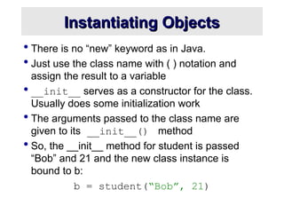 Instantiating Objects
Instantiating Objects
 There is no “new” keyword as in Java.
 Just use the class name with ( ) notation and
assign the result to a variable
 __init__ serves as a constructor for the class.
Usually does some initialization work
 The arguments passed to the class name are
given to its __init__() method
 So, the __init__ method for student is passed
“Bob” and 21 and the new class instance is
bound to b:
b = student(“Bob”, 21)
 
