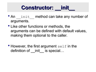 Constructor: __init__
Constructor: __init__
 An __init__ method can take any number of
arguments.
 Like other functions or methods, the
arguments can be defined with default values,
making them optional to the caller.
 However, the first argument self in the
definition of __init__ is special…
 