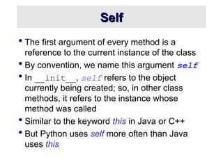 Self
Self
 The first argument of every method is a
reference to the current instance of the class
 By convention, we name this argument self
 In __init__, self refers to the object
currently being created; so, in other class
methods, it refers to the instance whose
method was called
 Similar to the keyword this in Java or C++
 But Python uses self more often than Java
uses this
 