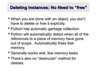 Deleting instances: No Need to “free”
Deleting instances: No Need to “free”
 When you are done with an object, you don’t
have to delete or free it explicitly.
 Python has automatic garbage collection.
 Python will automatically detect when all of the
references to a piece of memory have gone
out of scope. Automatically frees that
memory.
 Generally works well, few memory leaks
 There’s also no “destructor” method for
classes
 