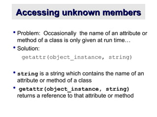 Accessing unknown members
Accessing unknown members
 Problem: Occasionally the name of an attribute or
method of a class is only given at run time…
 Solution:
getattr(object_instance, string)
 string is a string which contains the name of an
attribute or method of a class
 getattr(object_instance, string)
returns a reference to that attribute or method
 