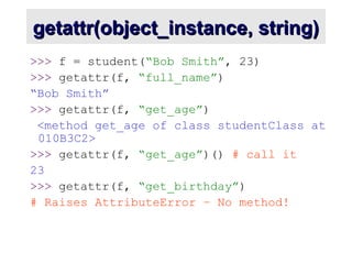 getattr(object_instance, string)
getattr(object_instance, string)
>>> f = student(“Bob Smith”, 23)
>>> getattr(f, “full_name”)
“Bob Smith”
>>> getattr(f, “get_age”)
<method get_age of class studentClass at
010B3C2>
>>> getattr(f, “get_age”)() # call it
23
>>> getattr(f, “get_birthday”)
# Raises AttributeError – No method!
 