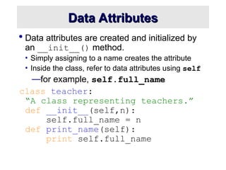 Data Attributes
Data Attributes
 Data attributes are created and initialized by
an __init__() method.
• Simply assigning to a name creates the attribute
• Inside the class, refer to data attributes using self
—for example, self.full_name
class teacher:
“A class representing teachers.”
def __init__(self,n):
self.full_name = n
def print_name(self):
print self.full_name
 