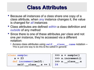 Class Attributes
Class Attributes
 Because all instances of a class share one copy of a
class attribute, when any instance changes it, the value
is changed for all instances
 Class attributes are defined within a class definition and
outside of any method
 Since there is one of these attributes per class and not
one per instance, they’re accessed via a different
notation:
• Access class attributes using self.__class__.name notation --
This is just one way to do this & the safest in general.
class sample: >>> a = sample()
x = 23 >>> a.increment()
def increment(self): >>> a.__class__.x
self.__class__.x += 1 24
 