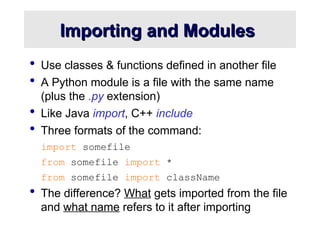 Importing and Modules
Importing and Modules
 Use classes & functions defined in another file
 A Python module is a file with the same name
(plus the .py extension)
 Like Java import, C++ include
 Three formats of the command:
import somefile
from somefile import *
from somefile import className
 The difference? What gets imported from the file
and what name refers to it after importing
 