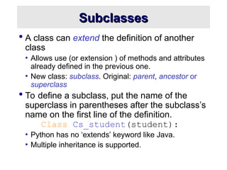 Subclasses
Subclasses
 A class can extend the definition of another
class
• Allows use (or extension ) of methods and attributes
already defined in the previous one.
• New class: subclass. Original: parent, ancestor or
superclass
 To define a subclass, put the name of the
superclass in parentheses after the subclass’s
name on the first line of the definition.
Class Cs_student(student):
• Python has no ‘extends’ keyword like Java.
• Multiple inheritance is supported.
 