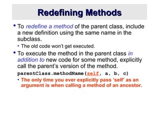 Redefining Methods
Redefining Methods
 To redefine a method of the parent class, include
a new definition using the same name in the
subclass.
• The old code won’t get executed.
 To execute the method in the parent class in
addition to new code for some method, explicitly
call the parent’s version of the method.
parentClass.methodName(self, a, b, c)
• The only time you ever explicitly pass ‘self’ as an
argument is when calling a method of an ancestor.
 